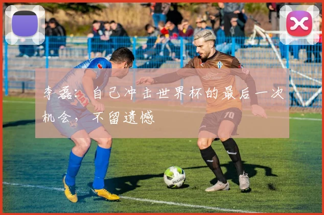 李磊：自己冲击世界杯的最后一次机会，不留遗憾