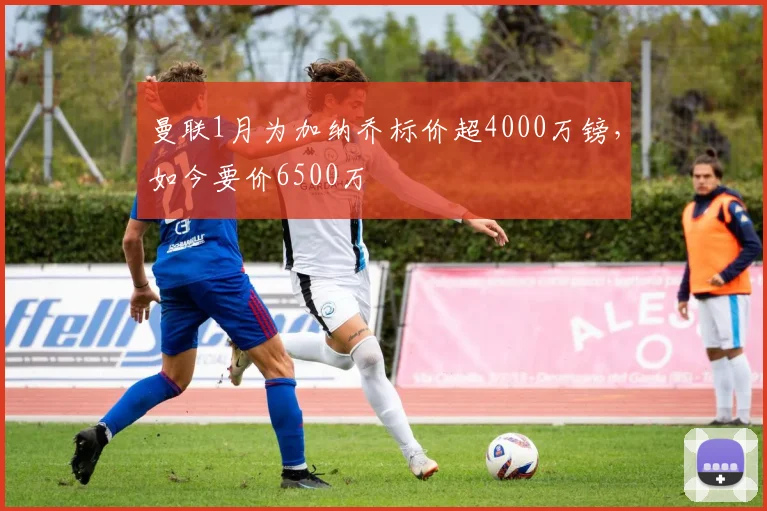 曼联1月为加纳乔标价超4000万镑，如今要价6500万