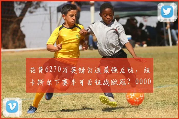 花费6270万英镑打造最强后防，纽卡斯尔下赛季可否征战欧冠？0000644