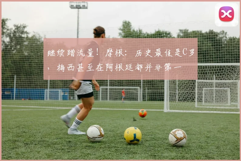 继续蹭流量！摩根：历史最佳是C罗，梅西甚至在阿根廷都并非第一