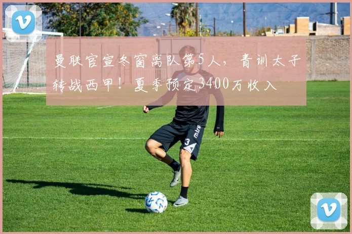 曼联官宣冬窗离队第5人，青训太子转战西甲！夏季预定3400万收入