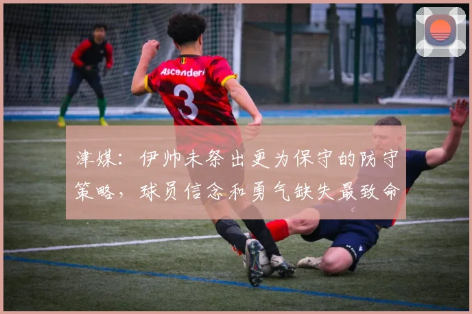 津媒：伊帅未祭出更为保守的防守策略，球员信念和勇气缺失最致命