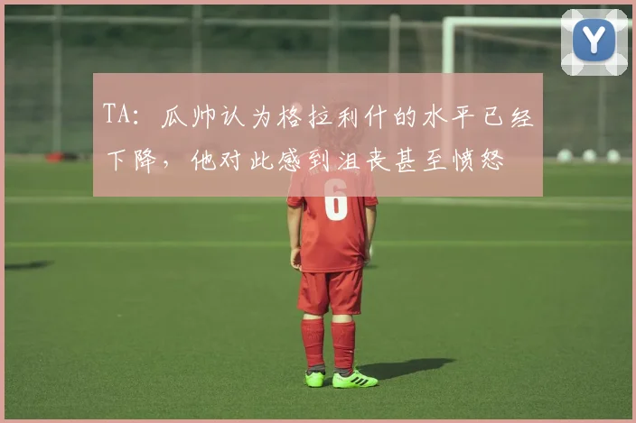 TA：瓜帅认为格拉利什的水平已经下降，他对此感到沮丧甚至愤怒