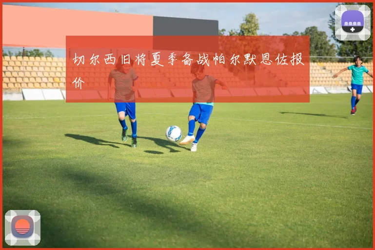 切尔西旧将夏季备战帕尔默恩佐报价