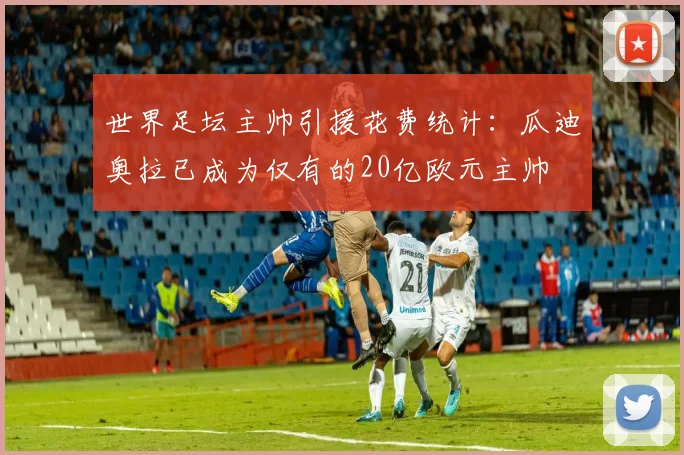 世界足坛主帅引援花费统计：瓜迪奥拉已成为仅有的20亿欧元主帅