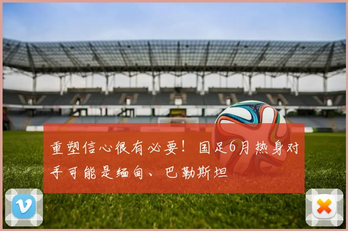 重塑信心很有必要！国足6月热身对手可能是缅甸、巴勒斯坦