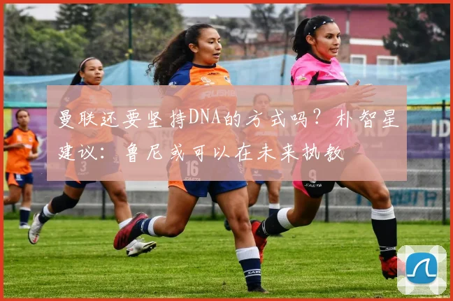 曼联还要坚持DNA的方式吗？朴智星建议：鲁尼或可以在未来执教