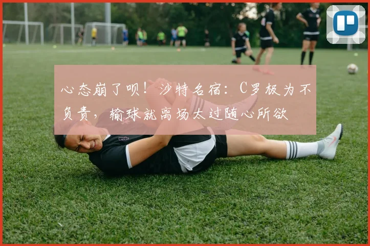 心态崩了呗！沙特名宿：C罗极为不负责，输球就离场太过随心所欲