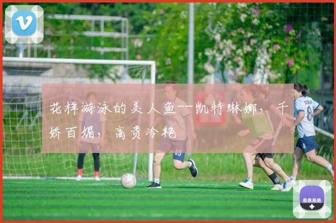 花样游泳的美人鱼--凯特琳娜，千娇百媚，高贵冷艳