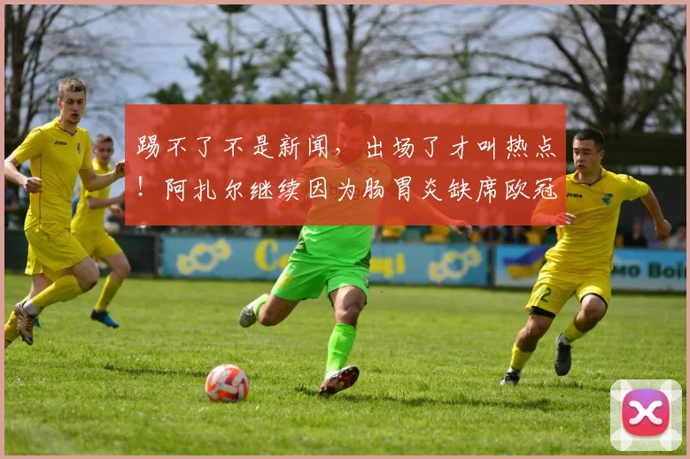 踢不了不是新闻，出场了才叫热点！阿扎尔继续因为肠胃炎缺席欧冠