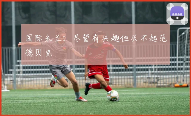 国际米兰：尽管有兴趣但买不起范德贝克