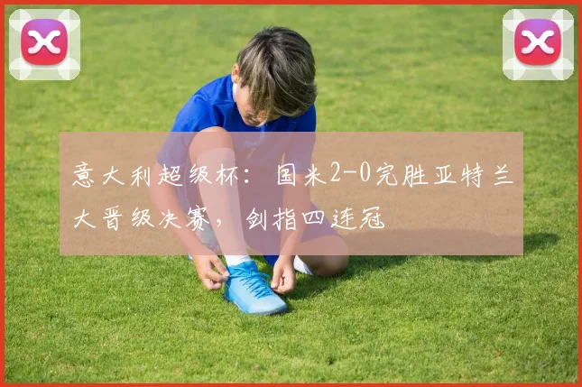 意大利超级杯：国米2-0完胜亚特兰大晋级决赛，剑指四连冠