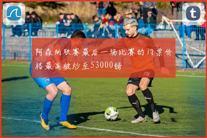 阿森纳联赛最后一场比赛的门票价格最高被炒至53000镑