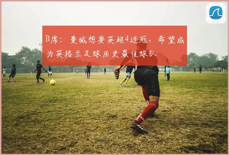 B席：曼城想要英超4连冠，希望成为英格兰足球历史最佳球队