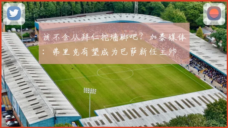 该不会从拜仁挖墙脚吧？加泰媒体：弗里克有望成为巴萨新任主帅