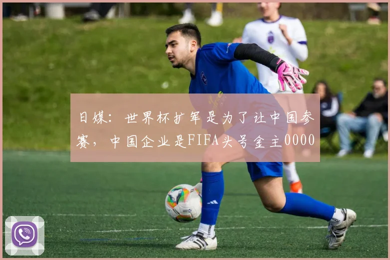 日媒：世界杯扩军是为了让中国参赛，中国企业是FIFA头号金主0000644