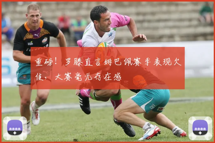 重磅！罗滕直言姆巴佩赛季表现欠佳，大赛毫无存在感