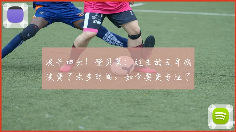 浪子回头！登贝莱：过去的五年我浪费了太多时间，如今要更专注了