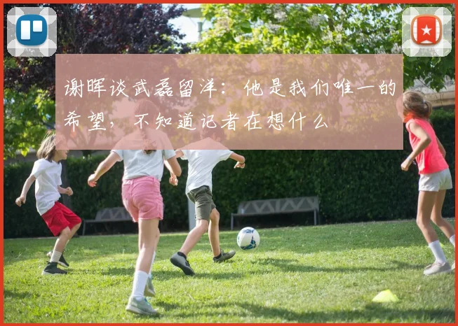 谢晖谈武磊留洋：他是我们唯一的希望，不知道记者在想什么