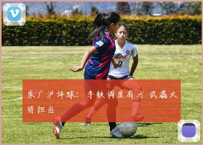朱广沪评球：李铁调度有方 武磊大将担当