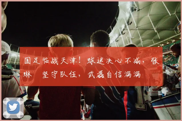 国足临战天津！球迷决心不减，张琳芃坚守队伍，武磊自信满满