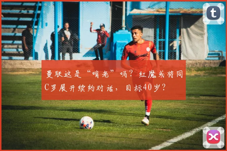 曼联这是“啃老”吗？红魔或将同C罗展开续约对话，目标40岁？