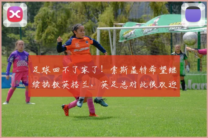 足球回不了家了！索斯盖特希望继续执教英格兰，英足总对此很欢迎