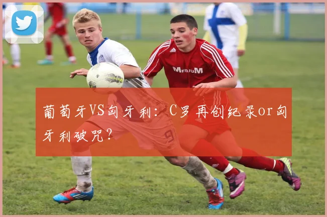 葡萄牙VS匈牙利：C罗再创纪录or匈牙利破咒？