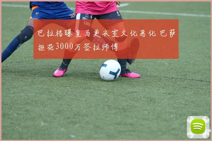 巴拉格曝皇马更衣室文化恶化 巴萨拒花3000万签拉师傅