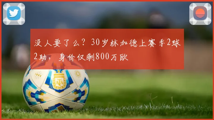 没人要了么？30岁林加德上赛季2球2助，身价仅剩800万欧