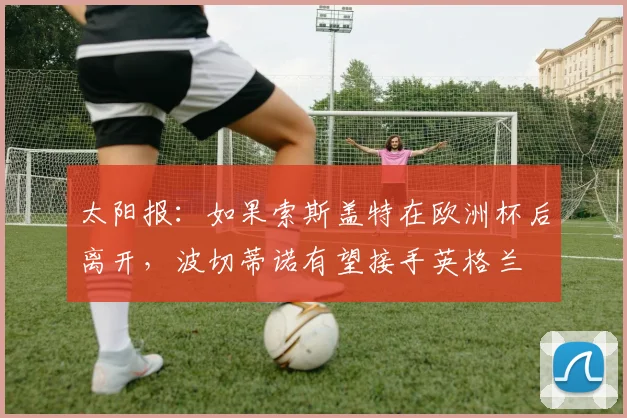 太阳报：如果索斯盖特在欧洲杯后离开，波切蒂诺有望接手英格兰