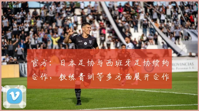 官方：日本足协与西班牙足协续约合作，教练青训等多方面展开合作