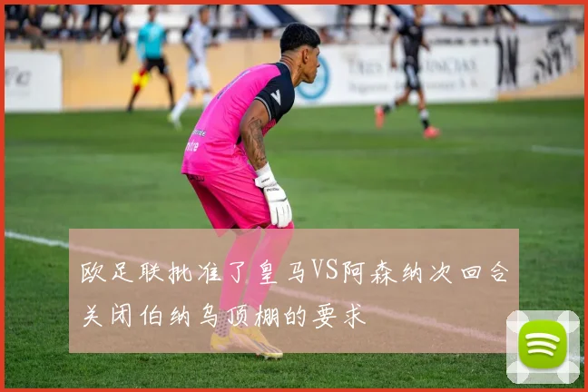 欧足联批准了皇马VS阿森纳次回合关闭伯纳乌顶棚的要求