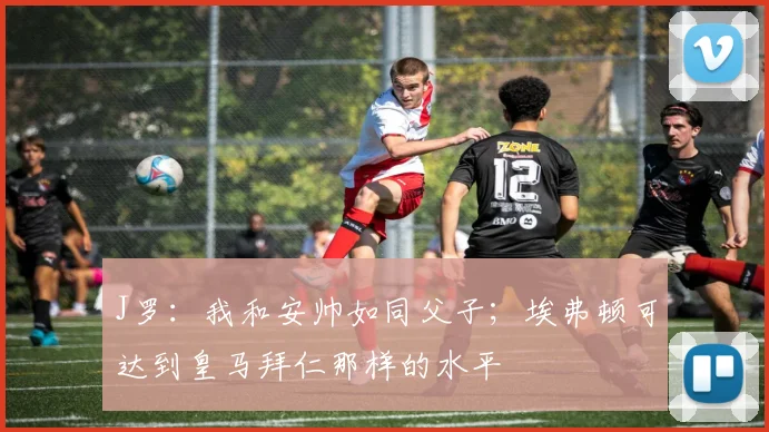 J罗：我和安帅如同父子；埃弗顿可达到皇马拜仁那样的水平