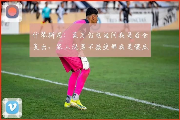 什琴斯尼：莱万打电话问我是否会复出，家人说若不接受那我是傻瓜