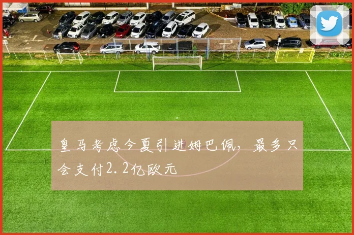 皇马考虑今夏引进姆巴佩，最多只会支付2.2亿欧元