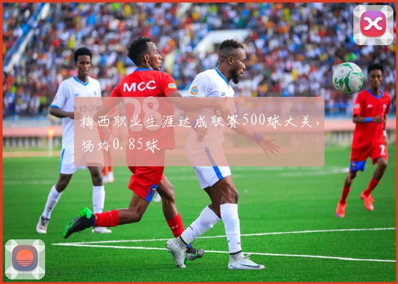 梅西职业生涯达成联赛500球大关，场均0.85球