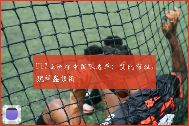 U17亚洲杯中国队名单：艾比布拉、魏祥鑫领衔