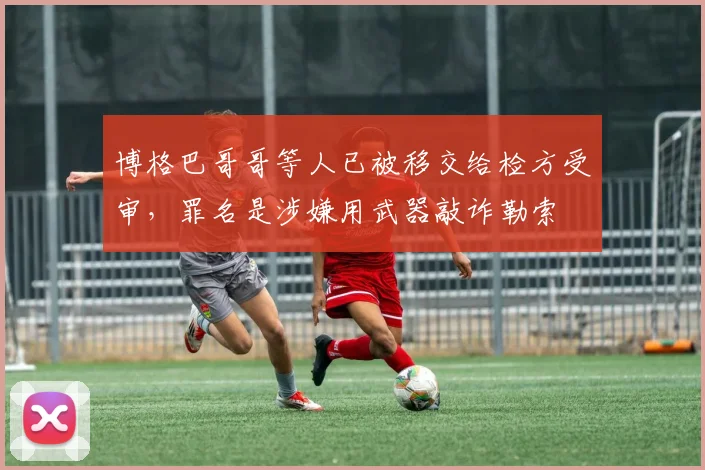 博格巴哥哥等人已被移交给检方受审，罪名是涉嫌用武器敲诈勒索