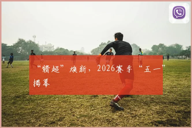 “赣超”焕新，2026赛季“五一”揭幕