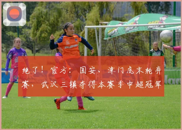 绝了！官方：国安、津门虎末轮弃赛，武汉三镇夺得本赛季中超冠军