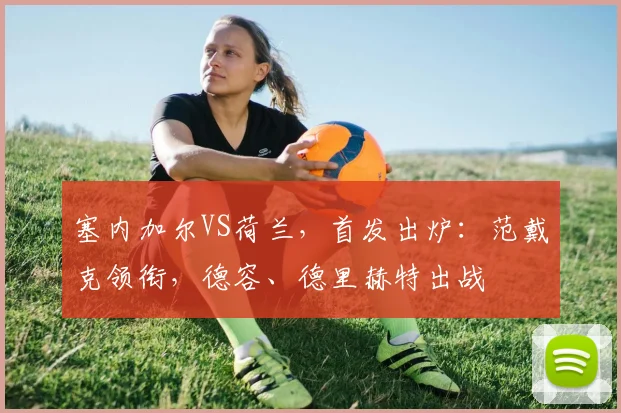 塞内加尔VS荷兰，首发出炉：范戴克领衔，德容、德里赫特出战