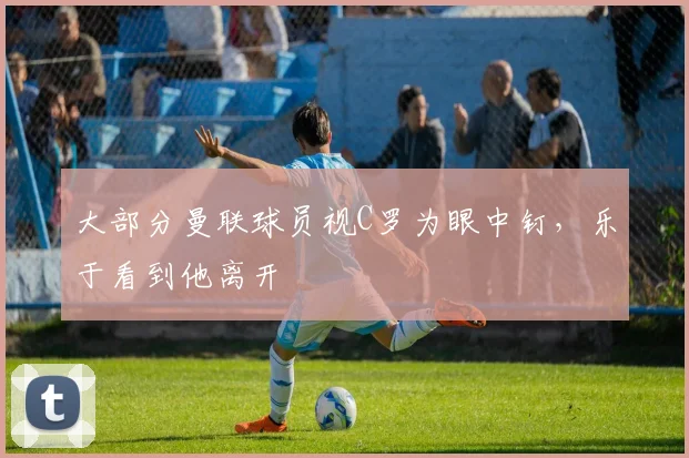 大部分曼联球员视C罗为眼中钉，乐于看到他离开