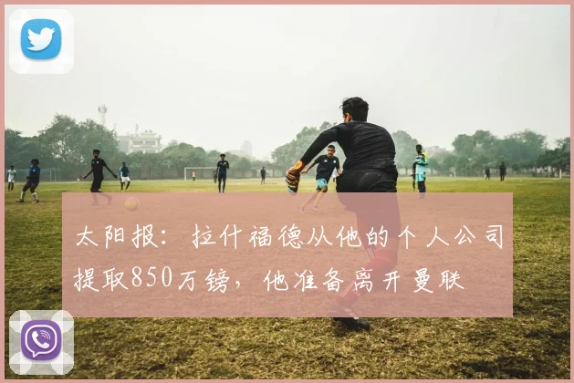 太阳报：拉什福德从他的个人公司提取850万镑，他准备离开曼联