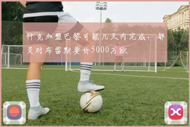 什克加盟巴黎可能几天内完成，都灵对布雷默要价5000万欧