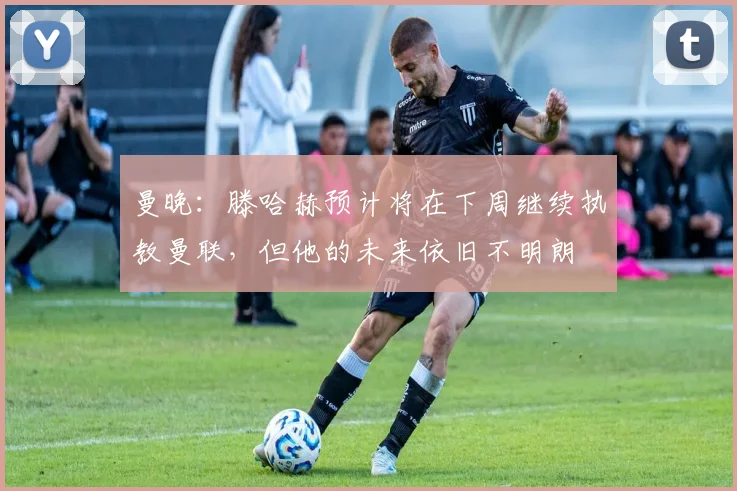 曼晚：滕哈赫预计将在下周继续执教曼联，但他的未来依旧不明朗