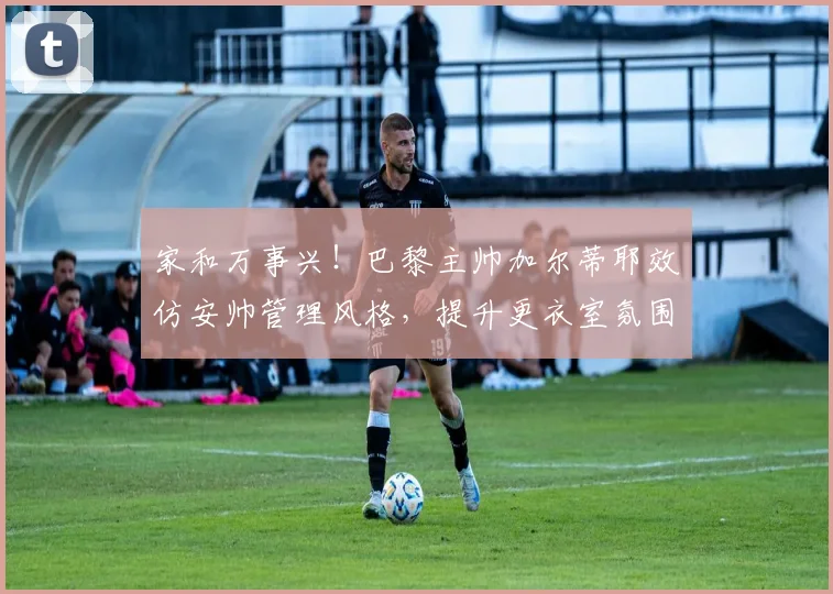 家和万事兴！巴黎主帅加尔蒂耶效仿安帅管理风格，提升更衣室氛围