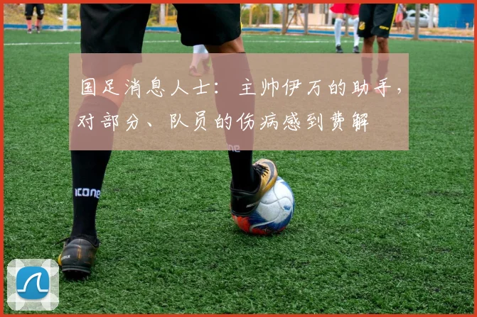 国足消息人士：主帅伊万的助手，对部分、队员的伤病感到费解