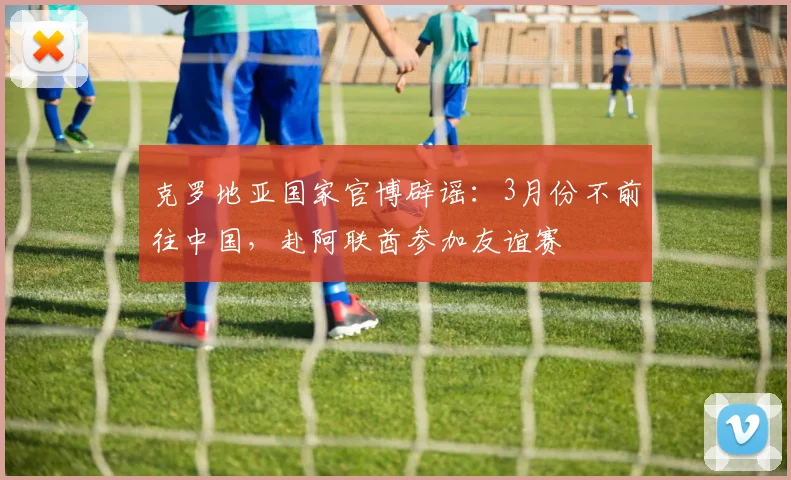 克罗地亚国家官博辟谣：3月份不前往中国，赴阿联酋参加友谊赛
