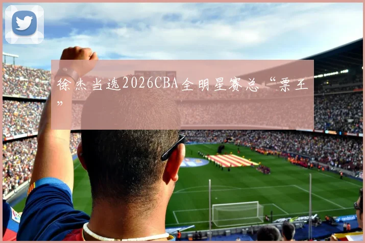 徐杰当选2026CBA全明星赛总“票王”